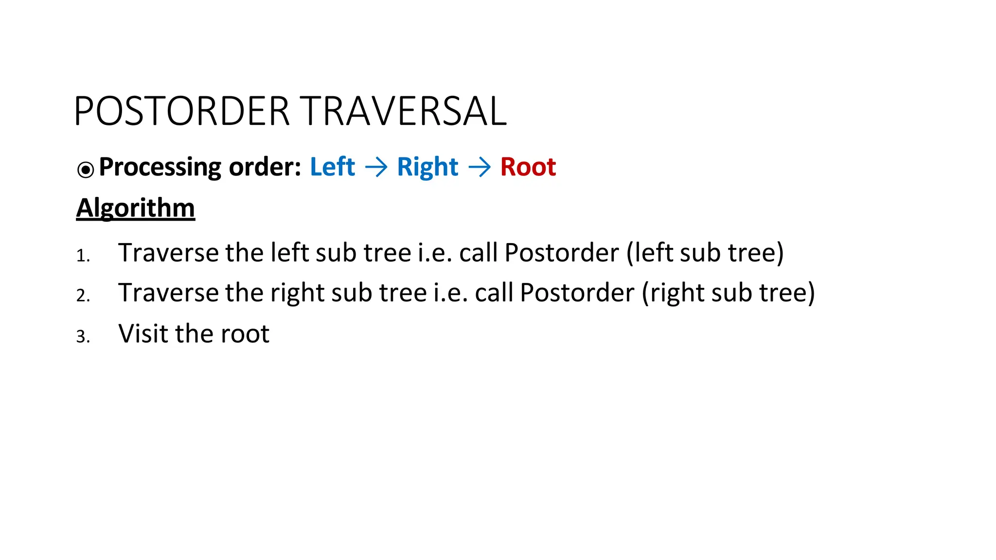 POSTORDER TRAVERSAL
⦿Processing order: Left → Right → Root
Algorithm
1. Traverse the left sub tree i.e. call Postorder (left sub tree)
2. Traverse the right sub tree i.e. call Postorder (right sub tree)
3. Visit the root
 