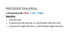 PREORDER TRAVERSAL
⦿Processing order: Root → Left → Right
Algorithm
1. Visit the root
2. Traverse the left sub tree i.e. call Preorder (left sub tree)
3. Traverse the right sub tree i.e. call Preorder (right sub tree)
 