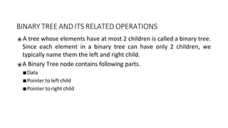 BINARY TREE AND ITS RELATED OPERATIONS
⦿ A tree whose elements have at most 2 children is called a binary tree.
Since each element in a binary tree can have only 2 children, we
typically name them the left and right child.
⦿ A Binary Tree node contains following parts.
■ Data
■ Pointer to left child
■ Pointer to right child
 