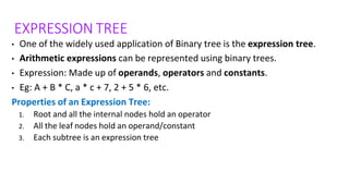 EXPRESSION TREE
• One of the widely used application of Binary tree is the expression tree.
• Arithmetic expressions can be represented using binary trees.
• Expression: Made up of operands, operators and constants.
• Eg: A + B * C, a * c + 7, 2 + 5 * 6, etc.
Properties of an Expression Tree:
1. Root and all the internal nodes hold an operator
2. All the leaf nodes hold an operand/constant
3. Each subtree is an expression tree
 