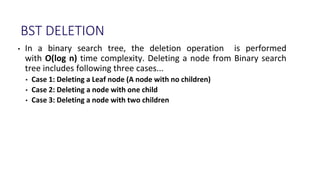 BST DELETION
• In a binary search tree, the deletion operation is performed
with O(log n) time complexity. Deleting a node from Binary search
tree includes following three cases...
• Case 1: Deleting a Leaf node (A node with no children)
• Case 2: Deleting a node with one child
• Case 3: Deleting a node with two children
 