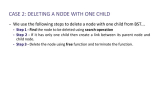 CASE 2: DELETING A NODE WITH ONE CHILD
• We use the following steps to delete a node with one child from BST...
• Step 1 - Find the node to be deleted using search operation
• Step 2 - If it has only one child then create a link between its parent node and
child node.
• Step 3 - Delete the node using free function and terminate the function.
 