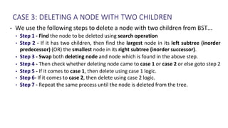CASE 3: DELETING A NODE WITH TWO CHILDREN
• We use the following steps to delete a node with two children from BST...
• Step 1 - Find the node to be deleted using search operation
• Step 2 - If it has two children, then find the largest node in its left subtree (inorder
predecessor) (OR) the smallest node in its right subtree (inorder successor).
• Step 3 - Swap both deleting node and node which is found in the above step.
• Step 4 - Then check whether deleting node came to case 1 or case 2 or else goto step 2
• Step 5 - If it comes to case 1, then delete using case 1 logic.
• Step 6- If it comes to case 2, then delete using case 2 logic.
• Step 7 - Repeat the same process until the node is deleted from the tree.
 