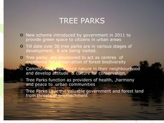 TREE PARKS
 New scheme introduced by government in 2011 to
provide green space to citizens in urban areas
 Till date over 30 tree parks are in various stages of
development, 8 are being visited.
 Tree parks are envisioned to act as centres of
excellence for conservation of forest biodiversity
 Communities experience nature in their neighbourhood
and develop attitude & culture for conservation.
 Tree Parks function as providers of health, ,harmony
and peace to urban communities
 Tree Parks save the valuable government and forest land
from threats of encroachment
 