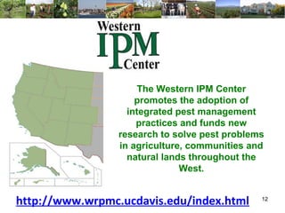 The Western IPM Center 
promotes the adoption of 
integrated pest management 
practices and funds new 
research to solve pest problems 
in agriculture, communities and 
natural lands throughout the 
West. 
http://www.wrpmc.ucdavis.edu/index.html 12 
 