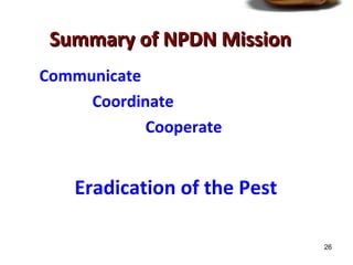 26 
SSuummmmaarryy ooff NNPPDDNN MMiissssiioonn 
Communicate 
Coordinate 
Cooperate 
Eradication of the Pest 
 