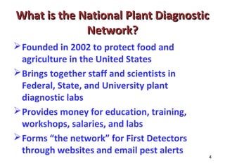 What is the National PPllaanntt DDiiaaggnnoossttiicc 
4 
NNeettwwoorrkk?? 
Founded in 2002 to protect food and 
agriculture in the United States 
Brings together staff and scientists in 
Federal, State, and University plant 
diagnostic labs 
Provides money for education, training, 
workshops, salaries, and labs 
Forms “the network” for First Detectors 
through websites and email pest alerts 
 