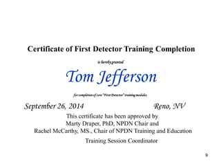 9 
Certificate of First Detector Training Completion 
is hereby granted 
Tom Jefferson 
for completion of core “First Detector” training modules. 
September 26, 2014 Reno, NV 
This certificate has been approved by 
Marty Draper, PhD, NPDN Chair and 
Rachel McCarthy, MS., Chair of NPDN Training and Education 
Training Session Coordinator 
 