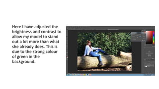 Here I have adjusted the
brightness and contrast to
allow my model to stand
out a lot more than what
she already does. This is
due to the strong colour
of green in the
background.
 