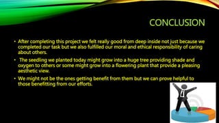 CONCLUSION
• After completing this project we felt really good from deep inside not just because we
completed our task but we also fulfilled our moral and ethical responsibility of caring
about others.
• The seedling we planted today might grow into a huge tree providing shade and
oxygen to others or some might grow into a flowering plant that provide a pleasing
aesthetic view.
• We might not be the ones getting benefit from them but we can prove helpful to
those benefitting from our efforts.
 