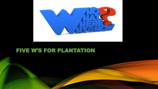 FIVE W’S FOR PLANTATION
 