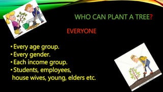 WHO CAN PLANT A TREE?
EVERYONE
•Every age group.
•Every gender.
•Each income group.
•Students, employees,
house wives, young, elders etc.
 