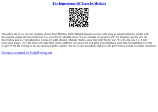 The Importance Of Trees In Melinda
Throughout the novel, trees are symbolic of growth for Melinda. While Melinda struggles not only with being an outcast but having trouble with
her assigned subject, she seeks help from Ivy, a new friend. Melinda claims "it was a mistake to sign up for art." Ivy disagrees, and the girls "sit
there trading pencils. [Melinda] draws a trunk, Ivy adds a branch. Melinda "starts to erase [her part]" but Ivy says "It is fine the way it is. It just
needs some leaves, Layer the leaves and make them slightly different sizes and it will look great. [Melinda] has a great start. Melinda then says "She
is right" (146). By working on her tree drawing together with Ivy, the tree is what strengthens and grows the girls' bond as friends. Melinda's confidence
Get more content on HelpWriting.net
 