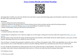 Trees: Carbon Dioxide and Global Warming
advantages there would be way more trees therefor more and cleaner oxygen and disadvantages paper and all products made from trees would not be
the same if they wernt made out of trees
Advantages:
1. Gives us shelter from the hot and humid sun
2. Holds the sand firm to the ground so that it will not be blown by the wind everywhere and the world will not become deserts.
3. Help stop global warming by reducing carbon dioxide by breathing it in and gives out oxygen.
4. Being a food producer which provides food for some herbivores.
Disadvantages:
1. Conducts electricity when there 's thunder.
A disadvantage of cutting down a tree is that trees supply our air with oxygen. Cutting down trees does reduce the oxygen level in our...show more
content...
The main trunks of large trees like the mango and the banyan bear many branches, which further divide into smaller branches. Leaves grow on these
branches. Branching causes the tree to spread out wide on all sides.
Trees are Nature 's wonders and a great gift to mankind as well as to all those who depend on them. While some dependants stay on the trees, others
come to them to rest or to feed. Still others use them to raise their offspring. Humans have used almost any and every tree to their benefit.
It is very sad that the same humans are destroying trees all over the world in the name of "development". This can be to create factories, new
townships, wider roads, railways, entertainment centres and so on. They do not realise that they are making a big mistake.
2.0 Usefulness of trees:
2.1 How trees are useful:
 