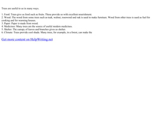 Trees are useful to us in many ways.
1. Food: Trees give us food such as fruits. These provide us with excellent nourishment.
2. Wood: The wood from some trees such as teak, walnut, rosewood and oak is used to make furniture. Wood from other trees is used as fuel for
cooking and for warming houses.
3. Paper: Paper is made from wood.
4. Medicines: Many trees are the source of useful modern medicines.
5. Shelter: The canopy of leaves and branches gives us shelter.
6. Climate: Trees provide cool shade. Many trees, for example, in a forest, can make the
Get more content on HelpWriting.net
 