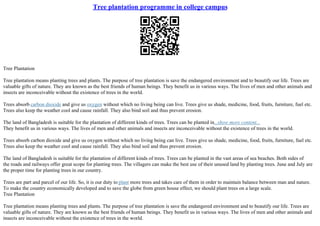 Tree plantation programme in college campus
Tree Plantation
Tree plantation means planting trees and plants. The purpose of tree plantation is save the endangered environment and to beautify our life. Trees are
valuable gifts of nature. They are known as the best friends of human beings. They benefit us in various ways. The lives of men and other animals and
insects are inconceivable without the existence of trees in the world.
Trees absorb carbon dioxide and give us oxygen without which no living being can live. Trees give us shade, medicine, food, fruits, furniture, fuel etc.
Trees also keep the weather cool and cause rainfall. They also bind soil and thus prevent erosion.
The land of Bangladesh is suitable for the plantation of different kinds of trees. Trees can be planted in...show more content...
They benefit us in various ways. The lives of men and other animals and insects are inconceivable without the existence of trees in the world.
Trees absorb carbon dioxide and give us oxygen without which no living being can live. Trees give us shade, medicine, food, fruits, furniture, fuel etc.
Trees also keep the weather cool and cause rainfall. They also bind soil and thus prevent erosion.
The land of Bangladesh is suitable for the plantation of different kinds of trees. Trees can be planted in the vast areas of sea beaches. Both sides of
the roads and railways offer great scope for planting trees. The villagers can make the best use of their unused land by planting trees. June and July are
the proper time for planting trees in our country.
Trees are part and parcel of our life. So, it is our duty to plant more trees and takes care of them in order to maintain balance between man and nature.
To make the country economically developed and to save the globe from green house effect, we should plant trees on a large scale.
Tree Plantation
Tree plantation means planting trees and plants. The purpose of tree plantation is save the endangered environment and to beautify our life. Trees are
valuable gifts of nature. They are known as the best friends of human beings. They benefit us in various ways. The lives of men and other animals and
insects are inconceivable without the existence of trees in the world.
 