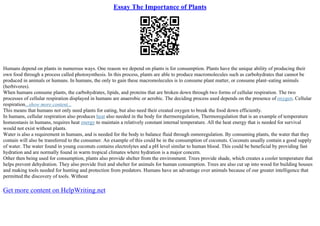 Essay The Importance of Plants
Humans depend on plants in numerous ways. One reason we depend on plants is for consumption. Plants have the unique ability of producing their
own food through a process called photosynthesis. In this process, plants are able to produce macromolecules such as carbohydrates that cannot be
produced in animals or humans. In humans, the only to gain these macromolecules is to consume plant matter, or consume plant–eating animals
(herbivores).
When humans consume plants, the carbohydrates, lipids, and proteins that are broken down through two forms of cellular respiration. The two
processes of cellular respiration displayed in humans are anaerobic or aerobic. The deciding process used depends on the presence of oxygen. Cellular
respiration...show more content...
This means that humans not only need plants for eating, but also need their created oxygen to break the food down efficiently.
In humans, cellular respiration also produces heat also needed in the body for thermoregulation, Thermoregulation that is an example of temperature
homeostasis in humans, requires heat energy to maintain a relatively constant internal temperature. All the heat energy that is needed for survival
would not exist without plants.
Water is also a requirement in humans, and is needed for the body to balance fluid through osmoregulation. By consuming plants, the water that they
contain will also be transferred to the consumer. An example of this could be in the consumption of coconuts. Coconuts usually contain a good supply
of water. The water found in young coconuts contains electrolytes and a pH level similar to human blood. This could be beneficial by providing fast
hydration and are normally found in warm tropical climates where hydration is a major concern.
Other then being used for consumption, plants also provide shelter from the environment. Trees provide shade, which creates a cooler temperature that
helps prevent dehydration. They also provide fruit and shelter for animals for human consumption. Trees are also cut up into wood for building houses
and making tools needed for hunting and protection from predators. Humans have an advantage over animals because of our greater intelligence that
permitted the discovery of tools. Without
Get more content on HelpWriting.net
 