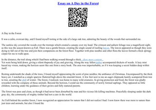 Essay on A Day in the Forest
A Day in the Forest
It was a calm, overcast day, and I found myself resting at the side of a large oak tree, admiring the beauty of the woods that surrounded me.
The sunless sky covered the woods over the treetops which created a canopy over my head. The crimson and auburn foliage was a magnificent sight,
as this was the season known as Fall. There was a gentle breeze, creating the single sound of rustling leaves. The leaves appeared as though they were
dying to fall out of the tree and join their companions on the forest floor. Together with pine needles and other flora the leaves formed a thick springy
carpet for me to walk upon.
In the distance, the trail along which I had been walking wound through a thick...show more content...
Yet were being held down, giving a silent rhapsody of joy and grieving. Along the way fallentimber accompanied thickets of weeds. A lazy mist
hazed my vision, making the horizon seem like one from a story book. The area was imperturbable, as if it was keeping a secret hidden deep within
itself.
Resting underneath the shade of the trees, I found myself appreciating the scent of pine needles; the ambiance of Christmas. Encompassed by the thick
heavy air, I watched as a single sparrow fluttered high above the emerald forest. A few feet next to me an eager chipmunk hastily scampered from tree
to tree, awaiting the chill of winter. The forest, I realized, was home to many wild creatures. In giving protection and food, the forest was gladly
rewarded with the company of these animals. Beyond the horizon, I could see the community of newly formed saplings. They appeared as little
children, learning under the guidance of their grown and fully matured parents.
The forest was pure and clean, as though it had never been disturbed by man and his vicious life killing machines. Peacefully sleeping under the dark
gray sky, the community of mighty timber had not a care in the world.
As I left behind the somber forest, I now recognized an appreciation for nature that I did not realize I had. I now knew there was more to nature than
just trees and animals, but also I found the
 