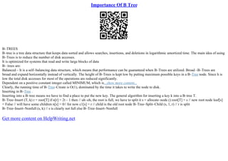 Importance Of B Tree
B–TREES
B–tree is a tree data structure that keeps data sorted and allows searches, insertions, and deletions in logarithmic amortized time. The main idea of using
B–Trees is to reduce the number of disk accesses.
It is optimized for systems that read and write large blocks of data
B– trees are:
Balanced – It is a self–balancing data structure, which means that performance can be guaranteed when B–Trees are utilized. Broad –B–Trees are
broad and expand horizontally instead of vertically. The height of B–Trees is kept low by putting maximum possible keys in a B–Tree node. Since h is
low the total disk accesses for most of the operations are reduced significantly.
Dependent on a positive constant integer called MINIMUM, which is...show more content...
Clearly, the running time of B–Tree–Create is O(1), dominated by the time it takes to write the node to disk.
Inserting in B–Tree .
Inserting into a B–tree means we have to find a place to put the new key. The general algorithm for inserting a key k into a B–tree T.
B–Tree–Insert (T, k) r = root[T] if n[r] = 2t – 1 then // uh–oh, the root is full, we have to split it s = allocate–node () root[T] = s // new root node leaf[s]
= False // will have some children n[s] = 0// for now c1[s] = r // child is the old root node B–Tree–Split–Child (s, 1, r) // r is split
B–Tree–Insert–Nonfull (s, k) // s is clearly not full else B–Tree–Insert–Nonfull
Get more content on HelpWriting.net
 