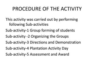 PROCEDURE OF THE ACTIVITY
This activity was carried out by performing
following Sub-activities
Sub-activity-1 Group forming of students
Sub-activity -2 Organizing the Groups
Sub-activity-3 Directions and Demonstration
Sub-activity-4 Plantation Activity Day
Sub-activity-5 Assessment and Award
 