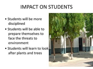 IMPACT ON STUDENTS
• Students will be more
disciplined
• Students will be able to
prepare themselves to
face the threats to
environment
• Students will learn to look
after plants and trees
 