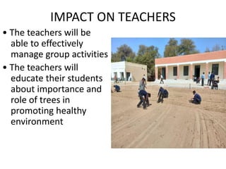 IMPACT ON TEACHERS
• The teachers will be
able to effectively
manage group activities
• The teachers will
educate their students
about importance and
role of trees in
promoting healthy
environment
 