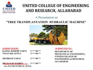 UNITED COLLEGE OF ENGINEERING
AND RESEARCH, ALLAHABAD
A Presentation on
“TREE TRANSPLANTATION HYDRAULIC MACHINE”
SUBMITTED BY:
KAMAL KISHOR YADAV 1****40***
VINAY KR. GUPTA 1****40***
SHUBHAM YADAV 1****40***
PRANAYAN PANDEY 1****40***
SUBMITTED TO :
DEPARTMENT OF
MECHANICAL ENGINEERING,
UNITED COLLEGE OF
ENGINEERING & RESEARCH,
ALLAHABAD
UNDER THE GUIDANCE OF :
Asst. Prof. DEVENDRA K. SINGH
 
