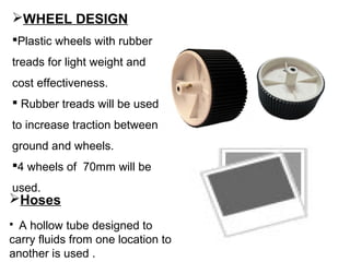 WHEEL DESIGN
Plastic wheels with rubber
treads for light weight and
cost effectiveness.
 Rubber treads will be used
to increase traction between
ground and wheels.
4 wheels of 70mm will be
used.
Hoses
 A hollow tube designed to
carry fluids from one location to
another is used .
 