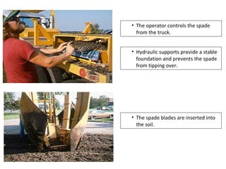• The operator controls the spade
from the truck.
• Hydraulic supports provide a stable
foundation and prevents the spade
from tipping over.
• The spade blades are inserted into
the soil.
 