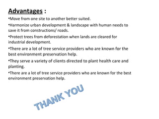 Advantages :
•Move from one site to another better suited.
•Harmonize urban development & landscape with human needs to
save it from constructions/ roads.
•Protect trees from deforestation when lands are cleared for
industrial development.
•There are a lot of tree service providers who are known for the
best environment preservation help.
•They serve a variety of clients directed to plant health care and
planting.
•There are a lot of tree service providers who are known for the best
environment preservation help.
 