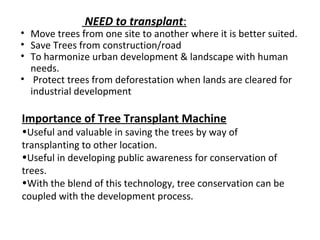 NEED to transplant:
• Move trees from one site to another where it is better suited.
• Save Trees from construction/road
• To harmonize urban development & landscape with human
needs.
• Protect trees from deforestation when lands are cleared for
industrial development
Importance of Tree Transplant Machine
•Useful and valuable in saving the trees by way of
transplanting to other location.
•Useful in developing public awareness for conservation of
trees.
•With the blend of this technology, tree conservation can be
coupled with the development process.
 