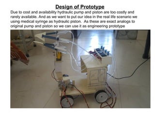 Design of Prototype
Due to cost and availability hydraulic pump and piston are too costly and
rarely available. And as we want to put our idea in the real life scenario we
using medical syringe as hydraulic piston. As these are exact analogs to
original pump and piston so we can use it as engineering prototype
 