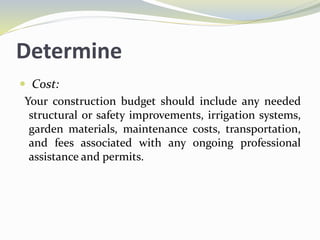 Determine
 Cost:
Your construction budget should include any needed
structural or safety improvements, irrigation systems,
garden materials, maintenance costs, transportation,
and fees associated with any ongoing professional
assistance and permits.
 