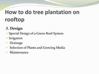 How to do tree plantation on
rooftop
3. Design
 Special Design of a Green Roof System
 Irrigation
 Drainage
 Selection of Plants and Growing Media
 Maintenance
 