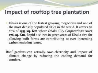 Impact of rooftop tree plantation
 Dhaka is one of the fastest growing megacities and one of
the most densely populated cities in the world. It covers an
area of 1353 sq. Km where Dhaka City Corporations cover
276 sq. Km. Rapid declines in green areas of Dhaka city, for
allowing built forms are contributing to ever increasing
carbon emission issues.
Roof gardens can actually save electricity and impact of
climate change by reducing the cooling demand for
comfort.
 