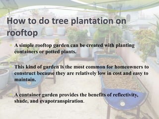 How to do tree plantation on
rooftop
 A simple rooftop garden can be created with planting
containers or potted plants.
 This kind of garden is the most common for homeowners to
construct because they are relatively low in cost and easy to
maintain.
 A container garden provides the benefits of reflectivity,
shade, and evapotranspiration.
 