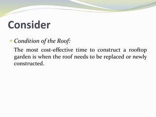 Consider
 Condition of the Roof:
The most cost-effective time to construct a rooftop
garden is when the roof needs to be replaced or newly
constructed.
 