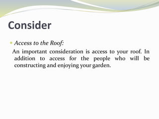 Consider
 Access to the Roof:
An important consideration is access to your roof. In
addition to access for the people who will be
constructing and enjoying your garden.
 