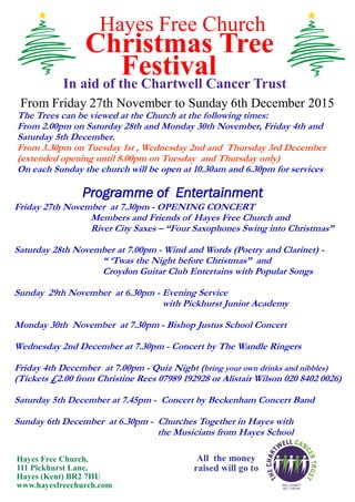 Hayes Free Church
Christmas Tree
FestivalIn aid of the Chartwell Cancer Trust
From Friday 27th November to Sunday 6th December 2015
The Trees can be viewed at the Church at the following times:
From 2.00pm on Saturday 28th and Monday 30th November, Friday 4th and
Saturday 5th December.
From 3.30pm on Tuesday 1st , Wednesday 2nd and Thursday 3rd December
(extended opening until 8.00pm on Tuesday and Thursday only)
On each Sunday the church will be open at 10.30am and 6.30pm for services
All the money
raised will go to
Hayes Free Church,
111 Pickhurst Lane,
Hayes (Kent) BR2 7HU
www.hayesfreechurch.com
Programme of Entertainment
Friday 27th November at 7.30pm - OPENING CONCERT
Members and Friends of Hayes Free Church and
River City Saxes – “Four Saxophones Swing into Christmas”
Saturday 28th November at 7.00pm - Wind and Words (Poetry and Clarinet) -
“ ‘Twas the Night before Christmas” and
Croydon Guitar Club Entertains with Popular Songs
Sunday 29th November at 6.30pm - Evening Service
with Pickhurst Junior Academy
Monday 30th November at 7.30pm - Bishop Justus School Concert
Wednesday 2nd December at 7.30pm - Concert by The Wandle Ringers
Friday 4th December at 7.00pm - Quiz Night (bring your own drinks and nibbles)
(Tickets £2.00 from Christine Rees 07989 192928 or Alistair Wilson 020 8402 0026)
Saturday 5th December at 7.45pm - Concert by Beckenham Concert Band
Sunday 6th December at 6.30pm - Churches Together in Hayes with
the Musicians from Hayes School
 