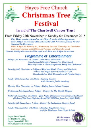 Hayes Free Church
Christmas Tree
Festival
In aid of The Chartwell Cancer Trust
From Friday 27th November to Sunday 6th December 2015
The Trees can be viewed at the Church at the following times:
From 2.00pm on Saturday 28th and Monday 30th November, Friday 4th and
Saturday 5th December.
From 3.30pm on Tuesday 1st , Wednesday 2nd and Thursday 3rd December
(extended opening until 8.00pm on Tuesday and Thursday only)
On each Sunday the church will be open at 10.30am and 6.30pm for services
Programme of Entertainment
Friday 27th November at 7.30pm - OPENING CONCERT
Members and Friends of Hayes Free Church and
River City Saxes – “Four Saxophones Swing into Christmas”
Saturday 28th November at 7.00pm - Wind and Words (Poetry and Clarinet) -
“ ‘Twas the Night before Christmas” and
Croydon Guitar Club Entertains with Popular Songs
Sunday 29th November at 6.30pm - Evening Service
with Pickhurst Junior Academy
Monday 30th November at 7.30pm - Bishop Justus School Concert
Wednesday 2nd December at 7.30pm - Concert by The Wandle Ringers
Friday 4th December at 7.00pm - Quiz Night (bring your own drinks and nibbles)
(Tickets £2.00 from Christine Rees 07989 192928 or John Curry 8249 3663 )
Saturday 5th December at 7.45pm - Concert by Beckenham Concert Band
Sunday 6th December at 6.30pm - Churches Together in Hayes
with the Musicians from Hayes School
All the money
raised will go to
Hayes Free Church,
111 Pickhurst Lane,
Hayes (Kent) BR2 7HU
www.hayesfreechurch.com
 