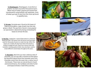 6. Hair Dye Looking for a natural alternative to a chemical-
based hair dye? The leaves from the henna tree have been
used for thousands of years to create hair dye. When the
leaves are crushed, the dye from these trees boasts a
brilliant orange/red color. Bark from various trees and
nutshells, including walnut shells, have also been used to
create different colored dyes throughout the years.
5. Car wax Carnauba wax is found on the leaves of
Copernicia prunifera, a type of palm tree that only
grows in Brazil. The wax that is found in many popular
car wax brands is obtained by drying and beating the
leaves to remove the wax.
4. Chewing gum Chewing gum, in one form or
another, has been around for thousands of years.
While many of today’s popular gum brands have
transitioned to using synthetic sap substitutes, much
of today’s gum got its start from the chicle sap found
in sapodilla trees.
7. Chocolate Next time you have a delicious bite of
chocolate, you can also take a moment to think about
the beautiful tropical forest that chocolate came from.
Chocolate comes from the cacao tree, a native tree of
the Amazon. These trees can also be found in South
and Central America, the Caribbean and other humid
and tropical climates in both Africa and Asia.
 