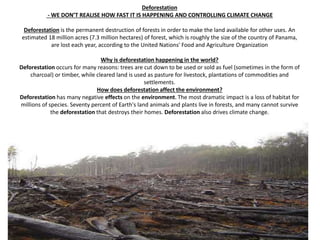 Deforestation
- WE DON’T REALISE HOW FAST IT IS HAPPENING AND CONTROLLING CLIMATE CHANGE
Deforestation is the permanent destruction of forests in order to make the land available for other uses. An
estimated 18 million acres (7.3 million hectares) of forest, which is roughly the size of the country of Panama,
are lost each year, according to the United Nations' Food and Agriculture Organization
Why is deforestation happening in the world?
Deforestation occurs for many reasons: trees are cut down to be used or sold as fuel (sometimes in the form of
charcoal) or timber, while cleared land is used as pasture for livestock, plantations of commodities and
settlements.
How does deforestation affect the environment?
Deforestation has many negative effects on the environment. The most dramatic impact is a loss of habitat for
millions of species. Seventy percent of Earth's land animals and plants live in forests, and many cannot survive
the deforestation that destroys their homes. Deforestation also drives climate change.
 