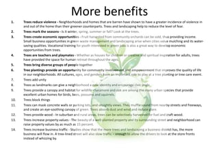 More benefits
1. Trees reduce violence - Neighborhoods and homes that are barren have shown to have a greater incidence of violence in
and out of the home than their greener counterparts. Trees and landscaping help to reduce the level of fear.
2. Trees mark the seasons - Is it winter, spring, summer or fall? Look at the trees.
3. Trees create economic opportunities - Fruit harvested from community orchards can be sold, thus providing income.
Small business opportunities in green waste management and landscaping arise when cities value mulching and its water-
saving qualities. Vocational training for youth interested in green jobs is also a great way to develop economic
opportunities from trees.
4. Trees are teachers and playmates - Whether as houses for children or creative and spiritual inspiration for adults, trees
have provided the space for human retreat throughout the ages.
5. Trees bring diverse groups of people together
6. Tree plantings provide an opportunity for community involvement and empowerment that improves the quality of life
in our neighborhoods. All cultures, ages, and genders have an important role to play at a tree planting or tree care event.
7. Trees add unity
8. Trees as landmarks can give a neighborhood a new identity and encourage civic pride.
9. Trees provide a canopy and habitat for wildlife - Sycamore and oak are among the many urban species that provide
excellent urban homes for birds, bees, possums and squirrels.
10. Trees block things
11. Trees can mask concrete walls or parking lots, and unsightly views. They muffle sound from nearby streets and freeways,
and create an eye-soothing canopy of green. Trees absorb dust and wind and reduce glare.
12. Trees provide wood - In suburban and rural areas, trees can be selectively harvested for fuel and craft wood.
13. Trees increase property values - The beauty of a well-planted property and its surrounding street and neighborhood can
raise property values by as much as 15 percent.
14. Trees increase business traffic - Studies show that the more trees and landscaping a business district has, the more
business will flow in. A tree-lined street will also slow traffic – enough to allow the drivers to look at the store fronts
instead of whizzing by.
 