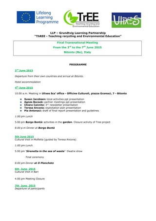 LLP – Grundtvig Learning Partnership
“ThREE - Teaching recycling and Environmental Education”
Final Transnational Meeting
From the 3rd
to the 7th
June 2015
Bitonto (Ba), Italy
PROGRAMME
3rd
June 2015
Departure from their own countries and arrival at Bitonto.
Hotel accommodation
4th
June 2015
10.00 a.m. Meeting in Ulixes Scs’ office - Officine Culturali, piazza Gramsci, 7 - Bitonto
Susan Jacobsen: local activities ppt presentation
Agnes Bocsok: partner meetings ppt presentation
Chiara Cannito: 3^ newsletter presentation
Teresa Ancona: exploitation plan presentation
Pia Antonaci: draft of final report presentation and guidelines
1.00 pm Lunch
5.00 pm Borgo Bontà: activities in the garden. Closure activity of Tree project
8.00 p.m Dinner at Borgo Bontà
5th June 2015
Cultural Visit in Molfetta (guided by Teresa Ancona)
1.00 pm Lunch
5.00 pm ‘Sirenetta in the sea of waste’ theatre show
Final ceremony
8.00 pm Dinner at Il Plancheto
6th June 2015
Cultural Visit in Bari
4.00 pm Meeting Closure
7th June 2015
Departure of participants
 