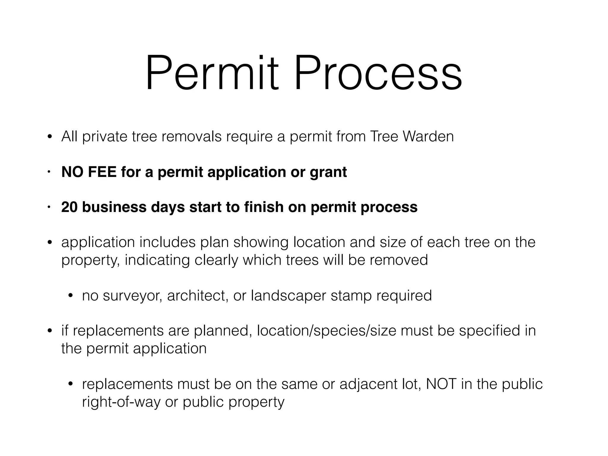 Permit Process
• All private tree removals require a permit from Tree Warden
• NO FEE for a permit application or grant
• 20 business days start to ﬁnish on permit process
• application includes plan showing location and size of each tree on the
property, indicating clearly which trees will be removed
• no surveyor, architect, or landscaper stamp required
• if replacements are planned, location/species/size must be speciﬁed in
the permit application
• replacements must be on the same or adjacent lot, NOT in the public
right-of-way or public property
 