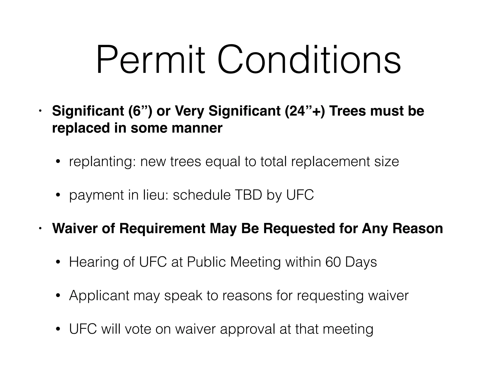 Permit Conditions
• Signiﬁcant (6”) or Very Signiﬁcant (24”+) Trees must be
replaced in some manner
• replanting: new trees equal to total replacement size
• payment in lieu: schedule TBD by UFC
• Waiver of Requirement May Be Requested for Any Reason
• Hearing of UFC at Public Meeting within 60 Days
• Applicant may speak to reasons for requesting waiver
• UFC will vote on waiver approval at that meeting
 