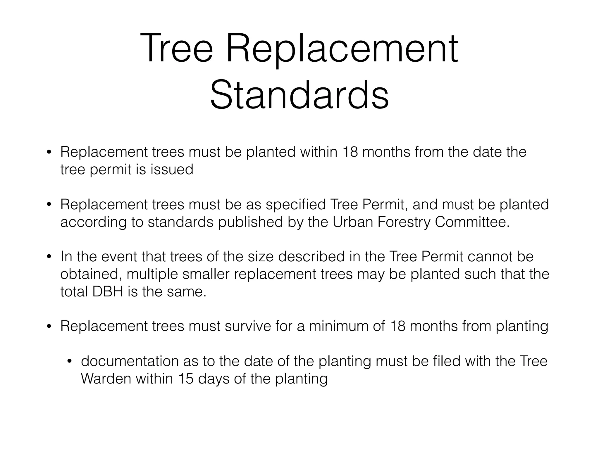 Tree Replacement
Standards
• Replacement trees must be planted within 18 months from the date the
tree permit is issued
• Replacement trees must be as speciﬁed Tree Permit, and must be planted
according to standards published by the Urban Forestry Committee.
• In the event that trees of the size described in the Tree Permit cannot be
obtained, multiple smaller replacement trees may be planted such that the
total DBH is the same.
• Replacement trees must survive for a minimum of 18 months from planting
• documentation as to the date of the planting must be ﬁled with the Tree
Warden within 15 days of the planting
 