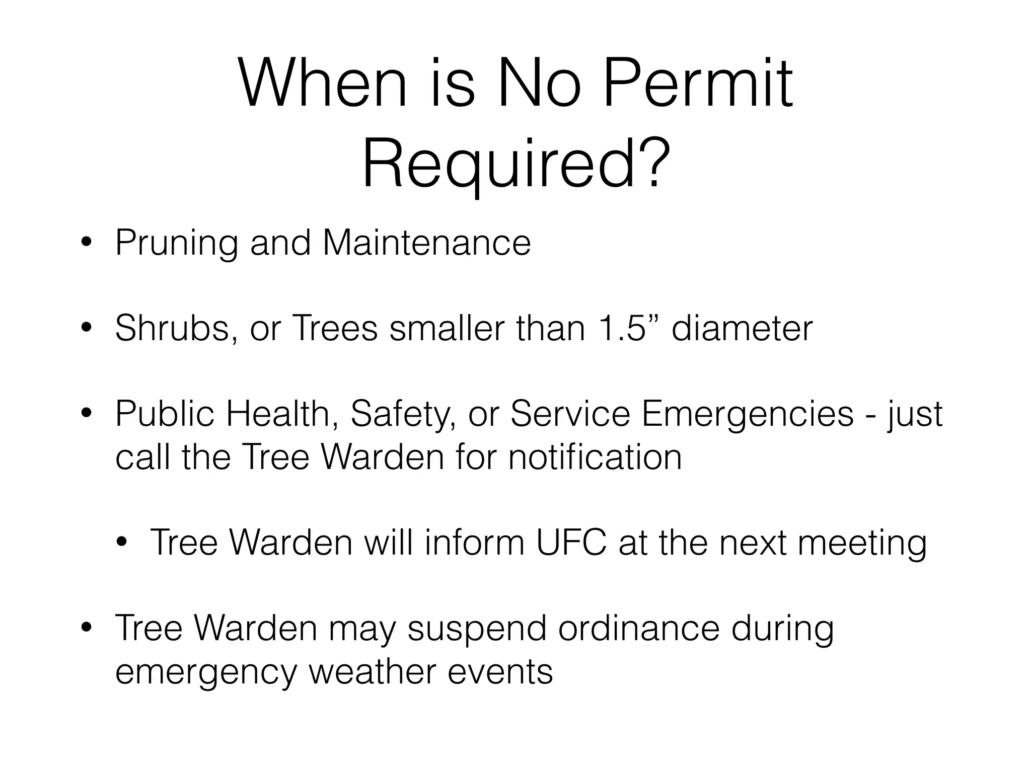 When is No Permit
Required?
• Pruning and Maintenance
• Shrubs, or Trees smaller than 1.5” diameter
• Public Health, Safety, or Service Emergencies - just
call the Tree Warden for notiﬁcation
• Tree Warden will inform UFC at the next meeting
• Tree Warden may suspend ordinance during
emergency weather events
 