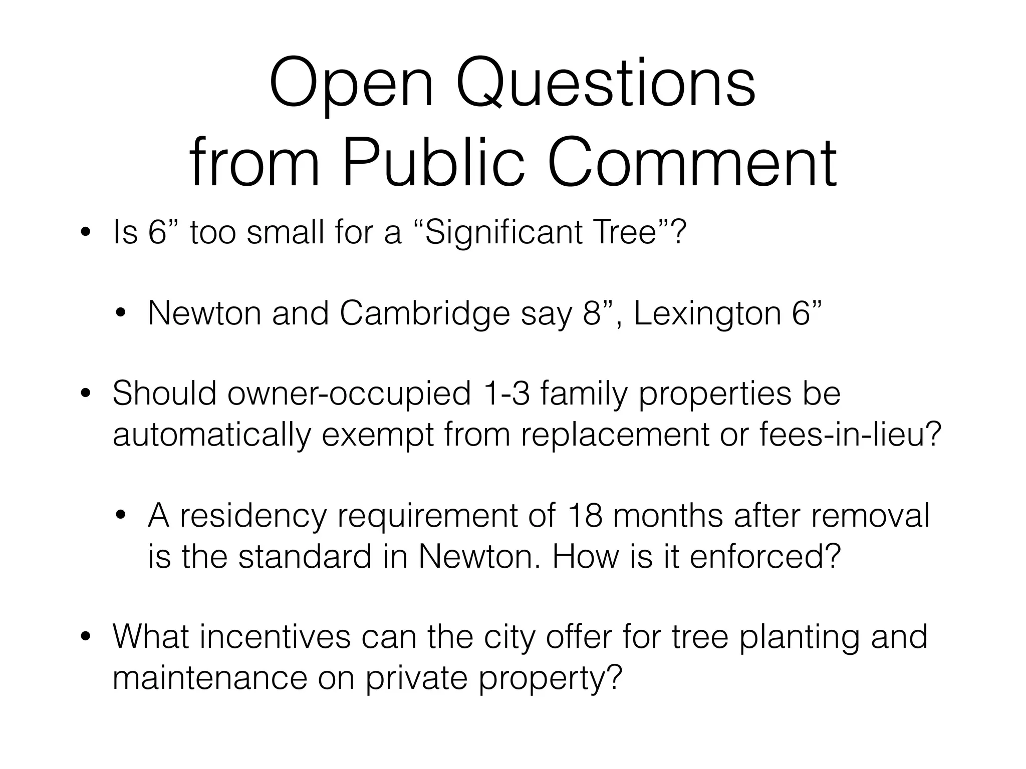 Open Questions
from Public Comment
• Is 6” too small for a “Signiﬁcant Tree”?
• Newton and Cambridge say 8”, Lexington 6”
• Should owner-occupied 1-3 family properties be
automatically exempt from replacement or fees-in-lieu?
• A residency requirement of 18 months after removal
is the standard in Newton. How is it enforced?
• What incentives can the city offer for tree planting and
maintenance on private property?
 