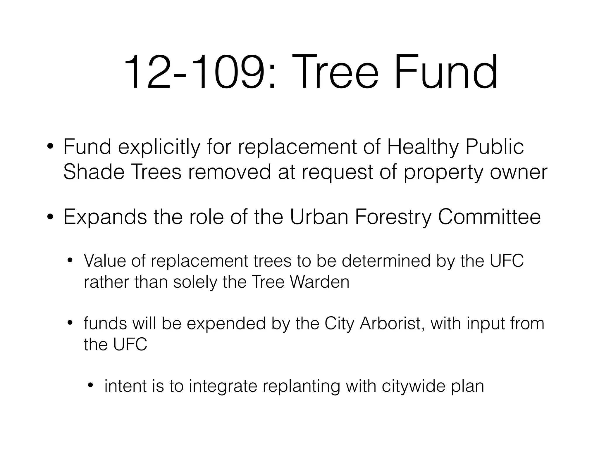 12-109: Tree Fund
• Fund explicitly for replacement of Healthy Public
Shade Trees removed at request of property owner
• Expands the role of the Urban Forestry Committee
• Value of replacement trees to be determined by the UFC
rather than solely the Tree Warden
• funds will be expended by the City Arborist, with input from
the UFC
• intent is to integrate replanting with citywide plan
 